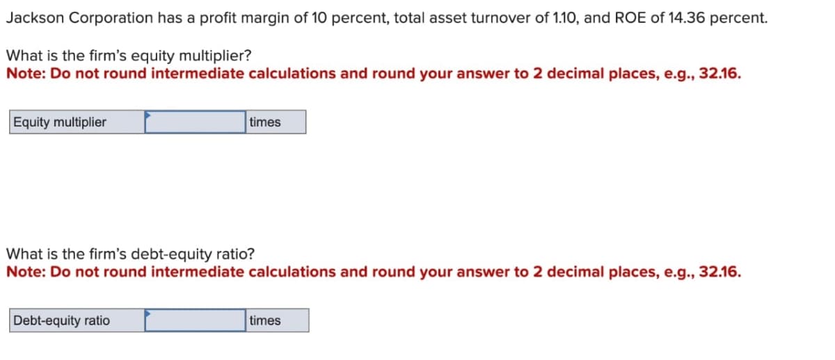 Jackson Corporation has a profit margin of 10 percent, total asset turnover of 1.10, and ROE of 14.36 percent.
What is the firm's equity multiplier?
Note: Do not round intermediate calculations and round your answer to 2 decimal places, e.g., 32.16.
Equity multiplier
times
What is the firm's debt-equity ratio?
Note: Do not round intermediate calculations and round your answer to 2 decimal places, e.g., 32.16.
Debt-equity ratio
times