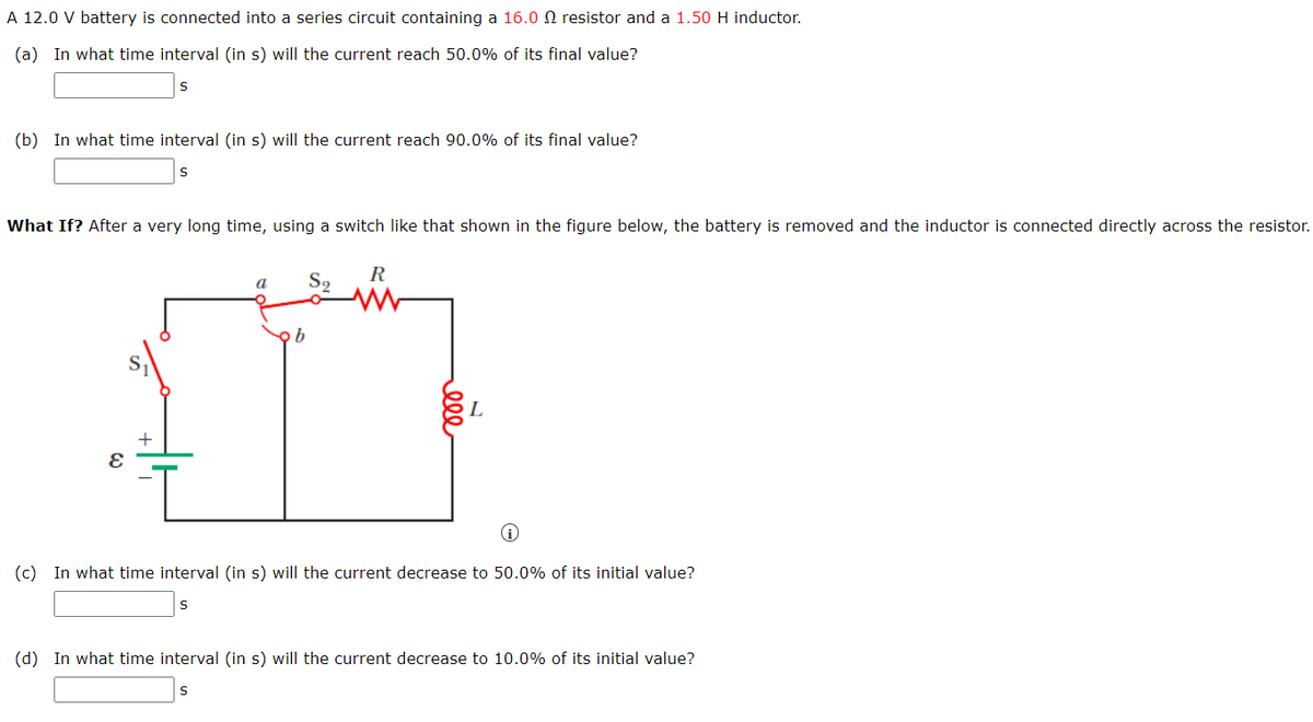 A 12.0 V battery is connected into a series circuit containing a 16.0 N resistor and a 1.50 H inductor.
(a) In what time interval (in s) will the current reach 50.0% of its final value?
(b) In what time interval (in s) will the current reach 90.0% of its final value?
What If? After a very long time, using a switch like that shown in the figure below, the battery is removed and the inductor is connected directly across the resistor.
R
S9
(i
(c) In what time interval (in s) will the current decrease to 50.0% of its initial value?
(d) In what time interval (in s) will the current decrease to 10.0% of its initial value?
ell
