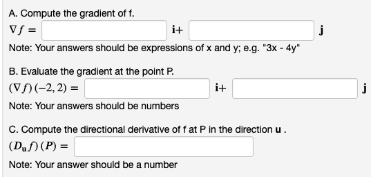 A. Compute the gradient of f.
vf =
i+
Note: Your answers should be expressions of x and y; e.g. "3x - 4y"
B. Evaluate the gradient at the point P.
(Vƒ) (-2,2) =
Note: Your answers should be numbers
i+
C. Compute the directional derivative of f at P in the direction u.
(Duf)(P) =
Note: Your answer should be a number
j