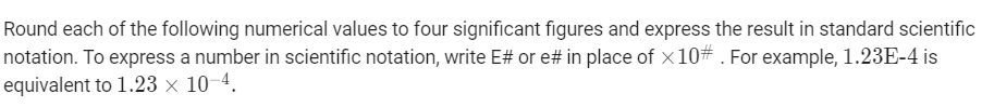 Round each of the following numerical values to four significant figures and express the result in standard scientific
notation. To express a number in scientific notation, write E# or e# in place of x10# . For example, 1.23E-4 is
equivalent to 1.23 × 10-4.
