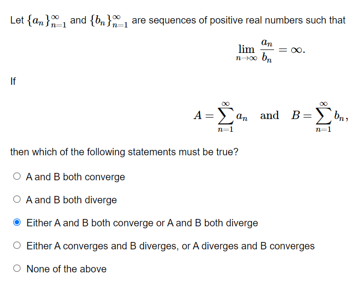 Let {an}, and {bn}, are sequences of positive real numbers such that
n=1
An
lim
00.
If
A =E
B= >)
Σ
bn,
An
and
n=1
n=1
then which of the following statements must be true?
O A and B both converge
O A and B both diverge
O Either A and B both converge or A and B both diverge
O Either A converges and B diverges, or A diverges and B converges
None of the above
