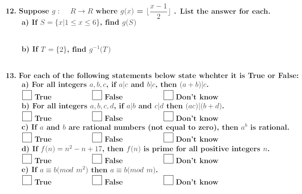 12. Suppose g :
R → R where g(x)
List the answer for each.
a) If S = {r|1 < x < 6}, find g(S)
b) If T = {2}, find g(T)
13. For each of the following statements below state whehter it is True or False:
a) For all integers a, b, c, if a|c and b|c, then (a + b)|c.
ODon't know
b) For all integers a, b, c, d, if a\b and c[d then (ac)|(b+ d).
True
False
True
False
Don't know
c) If a and b are rational numbers (not equal to zero), then aº is rational.
True
False
O Don't know
d) If f(n) = n² – n+ 17, then f(n) is prime for all positive integers n.
True
False
Don't know
e) If a %3D b(тоd m?) then a 3D b(тod m).
True
False
Don't know
