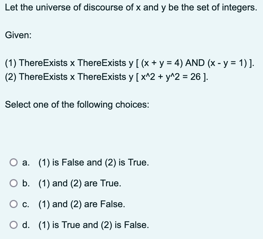 Let the universe of discourse of x and y be the set of integers.
Given:
(1) ThereExists x ThereExists y [ (x + y = 4) AND (x - y = 1) ].
(2) ThereExists x ThereExists y [x^2 + y^2 = 26].
Select one of the following choices:
a. (1) is False and (2) is True.
○ b. (1) and (2) are True.
c. (1) and (2) are False.
d. (1) is True and (2) is False.