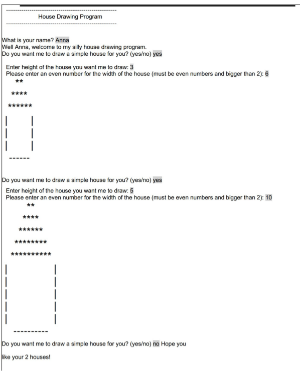 House Drawing Program
What is your name? Anna
Well Anna, welcome to my silly house drawing program.
Do you want me to draw a simple house for you? (yes/no) yes
Enter height of the house you want me to draw: 3
Please enter an even number for the width of the house (must be even numbers and bigger than 2): 6
**
****
******
Do you want me to draw a simple house for you? (yes/no) yes
Enter height of the house you want me to draw: 5
Please enter an even number for the width of the house (must be even numbers and bigger than 2): 10
**
****
******
********
Do you want me to draw a simple house for you? (yes/no) no Hope you
like your 2 houses!
