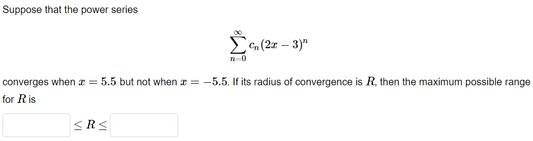 Suppose that the power series
Cn (2x – 3)"
n=0
converges when x = 5.5 but not when x = -5.5. If its radius of convergence is R, then the maximum possible range
for R is
< R<
