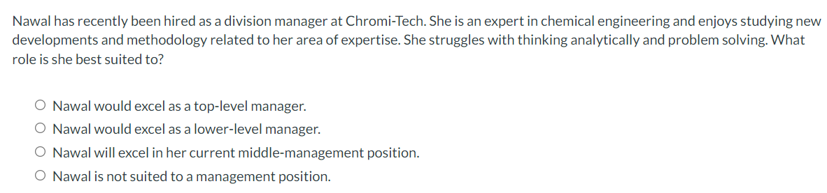 Nawal has recently been hired as a division manager at Chromi-Tech. She is an expert in chemical engineering and enjoys studying new
developments and methodology related to her area of expertise. She struggles with thinking analytically and problem solving. What
role is she best suited to?
O Nawal would excel as a top-level manager.
O Nawal would excel as a lower-level manager.
O Nawal will excel in her current middle-management position.
O Nawal is not suited to a management position.
