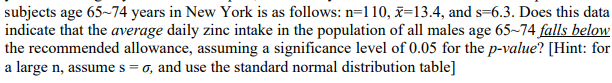 subjects age 65~74 years in New York is as follows: n=110, x=13.4, and s=6.3. Does this data
indicate that the average daily zinc intake in the population of all males age 65~74 falls below
the recommended allowance, assuming a significance level of 0.05 for the p-value? [Hint: for
a large n, assume s = 0, and use the standard normal distribution table]
