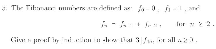 5. The Fibonacci numbers are defined as: fo = 0 , fi = 1 , and
fn = fn-1 + fn-2 ,
for n > 2.
Give a proof by induction to show that 3|fan, for all n 2 0 .
