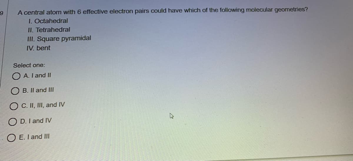 A central atom with 6 effective electron pairs could have which of the following molecular geometries?
I. Octahedral
II. Tetrahedral
III. Square pyramidal
IV. bent
Select one:
A. I and II
B. II and III
C. II, III, and IV
O D. I and IV
O E. I and III
