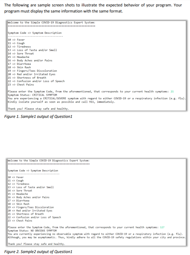 The following are sample screen shots to illustrate the expected behavior of your program. Your
program must display the same information with the same format.
Welcome to the Simple COVID-19 Diagnostics Expert System:
Symptom Code => Symptom Description
10 -> Fever
11 => Cough
12 => Tiredness
13 -> Loss of Taste and/or Smel1
14 => Sore Throat
15 => Headache
16 -> Body Aches and/or Pains
17 => Diarrhoea
18 => Skin Rash
19 -> Fingers/Toes Discoloration
20 => Red and/or Irritated Eyes
21 => Shortness of Breath
22 -> Confusion and/or Loss of Speech
23 => Chest Pains
Please enter the Symptom Code, from the aforementioned, that corresponds to your current health symptoms: 21
Symptom Status: CRITICAL SYMPTOM
You are experiencing a CRITICAL/SEVERE symptom with regard to either COVID-19 or a respiratory infection (e.g. flu).
Kindly isolate yourself as soon as possible and call 911, immediately.
Thank you! Please stay safe and healthy.
Figure 1. Sample1 output of Question1
Nelcome to the Simple COVID-19 Diagnostics Expert System:
************+++*++++++++++++++++++++++++++
Symptom Code => Symptom Description
10 => Fever
11 => Cough
12 => Tiredness
13 => Loss of Taste and/or Smell
14 => Sore Throat
15 => Headache
16 => Body Aches and/or Pains
17 => Diarrhoea
18 > Skin Rash
19 > Fingers/Toes Discoloration
20 > Red and/or Irritated Eyes
21 > Shortness of Breath
22 -> Confusion and/or Loss of Speech
23 > Chest Pains
Please enter the Sympton Code, from the aforementioned, that corresponds to your current health symptons: 127
Symptom Status: NO OBVIOUS SYMPTOM
You are currently experiencing no observable symptom with regard to either COVID-19 or a respiratory infection (e.g. flu).
Although, you may be asymptomatic. Thus, kindly adhere to all the COVID-19 safety regulations within your city and province.
Thank you! Please stay safe and healthy.
Figure 2. Sample2 output of Question1
