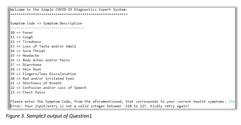 Welcome to the Simple COVID-19 Diagnostics Expert System:
Symptom Code => Symptom Description
10 => Fever
11 => Cough
12 => Tiredness
13 => Loss of Taste and/or Smell
14 => Sore Throat
15 => Headache
16 => Body Aches and/or Pains
17 => Diarrhoea
18 => Skin Rash
19 => Fingers/Toes Discoloration
20 => Red and/or Irritated Eyes
21 => Shortness of Breath
22 => Confusion and/or Loss of Speech
23 => Chest Pains
Please enter the Symptom Code, from the aforementioned, that corresponds to your current health symptoms: 256
Error: Your input/entry is not a valid integer between -128 to 127. Kindly retry again!
Figure 3. Sample3 output of Question1

