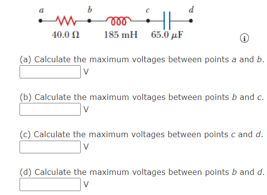 b
all
185 mH 65.0 µF
40.0 N
(a) Calculate the maximum voltages between points a and b.
(b) Calculate the maximum voltages between points b and c.
V
(c) Calculate the maximum voltages between points c and d.
(d) Calculate the maximum voltages between points b and d.
