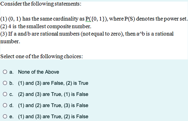 Consider the following statements:
(1) (0, 1) has the same cardinality as P({0, 1}), where P(S) denotes the power set.
(2) 4 is the smallest composite number.
(3) If a and b are rational numbers (not equal to zero), then a^b is a rational
number.
Select one of the following choices:
O a. None of the Above
O b. (1) and (3) are False, (2) is True
O c. (2) and (3) are True, (1) is False
O d. (1) and (2) are True, (3) is False
e. (1) and (3) are True, (2) is False