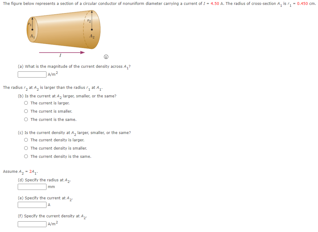 The figure below represents a section of a circular conductor of nonuniform diameter carrying a current of I = 4.50 A. The radius of cross-section A, is r, = 0.450 cm.
A1
(a) What is the magnitude of the current density across A,?
|A/m²
The radius r, at A, is larger than the radius r, at A,.
(b) Is the current at A, larger, smaller, or the same?
O The current is larger.
O The current is smaller.
O The current is the same.
(c) Is the current density at A, larger, smaller, or the same?
O The current density is larger.
O The current density is smaller.
O The current density is the same.
Assume A, = 2A1
(d) Specify the radius at A2.
mm
(e) Specify the current at A,.
A
(f) Specify the current density at A,.
A/m2
