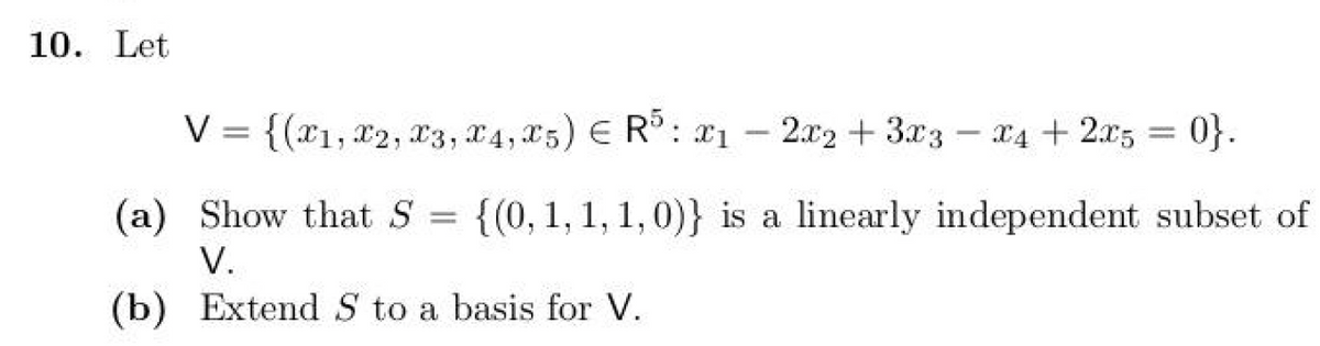 10. Let
V = {(x1, x2, x3, x4, x5) ЄR5: x1 - +
2x2 3x3
x4 + 2x5
x4 + 2x5 = 0}.
(a) Show that S =
V.
{(0, 1, 1, 1, 0)} is a linearly independent subset of
(b) Extend S to a basis for V.