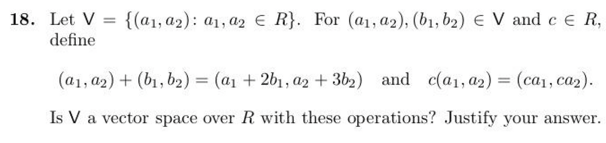 18. Let V = {(a1, a2): a1, a2 € R}. For (a₁, a2), (b₁,b₂2) € V and c € R,
define
(a1, a2) + (b1,b2) = (a1 + 2b1, a2 + 3b2) and c(a1, a2) = (ca₁, ca₂).
Is V a vector space over R with these operations? Justify your answer.