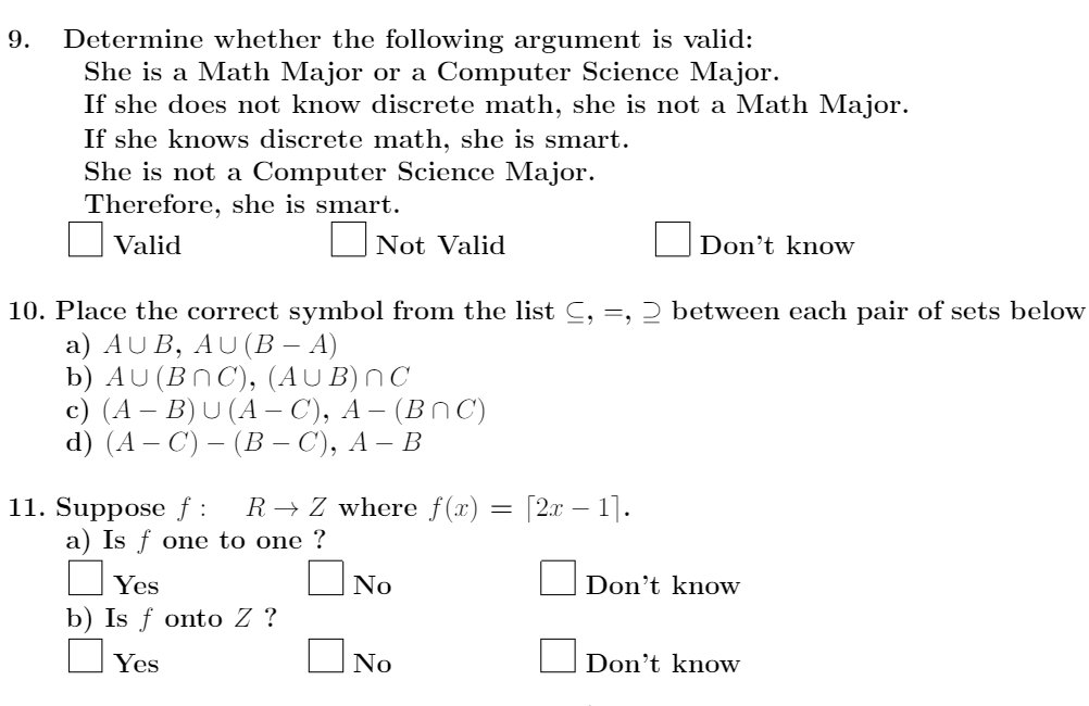 Determine whether the following argument is valid:
She is a Math Major or a Computer Science Major.
If she does not know discrete math, she is not a Math Major.
If she knows discrete math, she is smart.
She is not a Computer Science Major.
Therefore, she is smart.
9.
Valid
ONot Valid
Don't know
10. Place the correct symbol from the list C, =, 2 between each pair of sets below
a) AU B, AU(B – A)
b) AU (BN C), (AUB)NC
c) (A – B) U (A – C), A – (BN C)
d) (A — С) — (В - С), А — В
11. Suppose f :
a) Is f one to one ?
[2x – 1].
R → Z where f(x)
Yes
No
Don't know
b) Is f onto Z ?
Yes
No
Don't know

