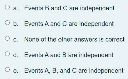 Events B and C are independent
O b. Events A and C are independent
O c. None of the other answers is correct
O d. Events A and B are independent
O e. Events A, B, and C are independent
