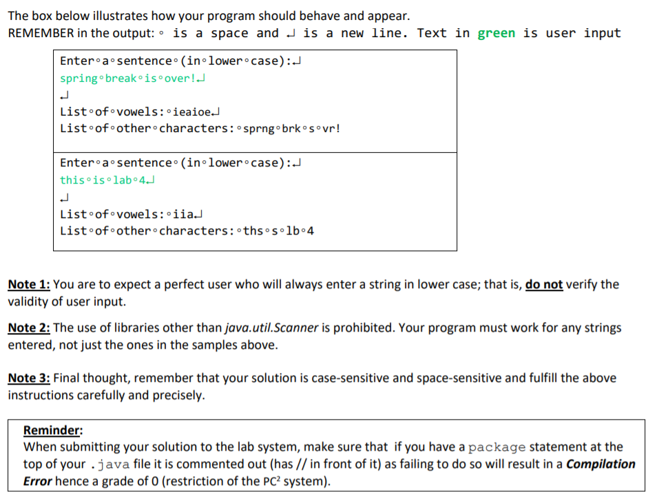 The box below illustrates how your program should behave and appear.
REMEMBER in the output: • is a space and J is a new line. Text in green is user input
Enter a sentence• (in•lower•case):J
springo break °is•over!.J
List•of vowels: ieaioe.J
List•of•other°characters: sprng• brkos vr!
Enter•a sentence • (in•lower case):J
this is lab 4J
List•of vowels:•iiaJ
List•of other•characters: thsos•lb•4
Note 1: You are to expect a perfect user who will always enter a string in lower case; that is, do not verify the
validity of user input.
Note 2: The use of libraries other than java.util.Scanner is prohibited. Your program must work for any strings
entered, not just the ones in the samples above.
Note 3: Final thought, remember that your solution is case-sensitive and space-sensitive and fulfill the above
instructions carefully and precisely.
Reminder:
When submitting your solution to the lab system, make sure that if you have a package statement at the
top of your .java file it is commented out (has // in front of it) as failing to do so will result in a Compilation
Error hence a grade of 0 (restriction of the PC? system).
