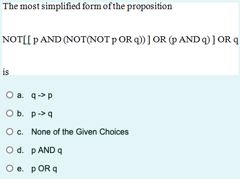 The most simplified form of the proposition
NOT[LP AND (NOT(NOT p OR q))] OR (p AND q)] OR q
is
O a. q->p
O b. p->q
O c. None of the Given Choices
○ d. p AND q
O e. p OR q