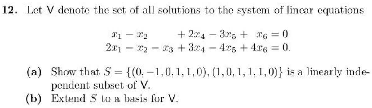 12. Let V denote the set of all solutions to the system of linear equations
X1
-
X2
+2x43x5 + x6 = 0
2x1 x2 x3 + 3x44x5 + 4x6 = 0.
-
-
(a) Show that S = {(0, -1, 0, 1, 1, 0), (1, 0, 1, 1, 1, 0)} is a linearly inde-
pendent subset of V.
(b) Extend S to a basis for V.