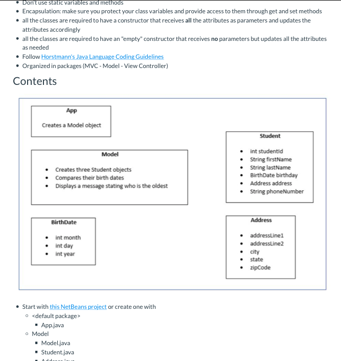 Don't use static variables and methods
• Encapsulation: make sure you protect your class variables and provide access to them through get and set methods
• all the classes are required to have a constructor that receives all the attributes as parameters and updates the
attributes accordingly
• all the classes are required to have an "empty" constructor that receives no parameters but updates all the attributes
as needed
• Follow Horstmann's Java Language Coding Guidelines
• Organized in packages (MVC - Model - View Controller)
Contents
App
Creates a Model object
Student
• int studentid
• Sring firstName
• String lastName
BirthDate birthday
Model
Creates three Student objects
Compares their birth dates
• Displays a message stating who is the oldest
Address address
• String phoneNumber
Address
BirthDate
addresslinel
int month
addressline2
int day
city
int year
state
zipCode
• Start with this NetBeans project or create one with
o <default package>
• App.java
o Model
• Model.java
- Student.java
