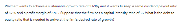 Walmart wants to achieve a sustainable growth rate of 3.63% and it wants to keep a same dividend payout ratio
of 37% and a profit margin of 6 %. Suppose that the firm has a capital intensity ratio of 2. What is the debt to
equity ratio that is needed to arrive at the firm's desired rate of growth?