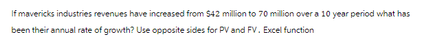 If mavericks industries revenues have increased from $42 million to 70 million over a 10 year period what has
been their annual rate of growth? Use opposite sides for PV and FV. Excel function