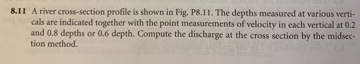 8.11 A river cross-section profile is shown in Fig. P8.11. The depths measured at various verti-
cals are indicated together with the point measurements of velocity in each vertical at 0.2
and 0.8 depths or 0.6 depth. Compute the discharge at the cross section by the midsec-
tion method.
