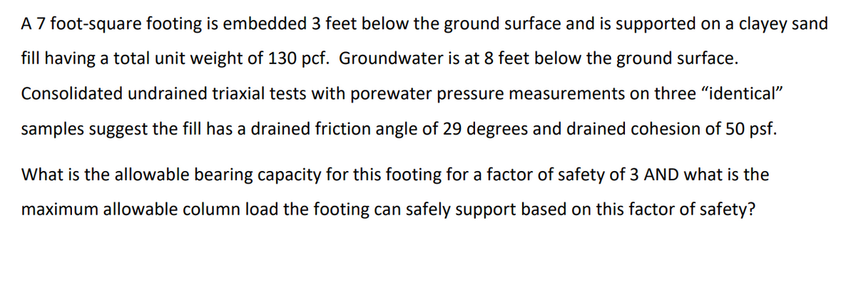 A 7 foot-square footing is embedded 3 feet below the ground surface and is supported on a clayey sand
fill having a total unit weight of 130 pcf. Groundwater is at 8 feet below the ground surface.
Consolidated undrained triaxial tests with porewater pressure measurements on three "identical"
samples suggest the fill has a drained friction angle of 29 degrees and drained cohesion of 50 psf.
What is the allowable bearing capacity for this footing for a factor of safety of 3 AND what is the
maximum allowable column load the footing can safely support based on this factor of safety?
