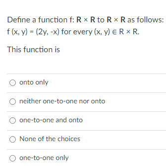 Define a function f: R × R to R x R as follows:
f (x, y) = (2y, -x) for every (x, y) ER x R.
This function is
onto only
neither one-to-one nor onto
one-to-one and onto
None of the choices
one-to-one only
