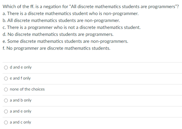 Which of the ff. is a negation for "All discrete mathematics students are programmers"?
a. There is a discrete mathematics student who is non-programmer.
b. All discrete mathematics students are non-programmer.
c. There is a programmer who is not a discrete mathematics student.
d. No discrete mathematics students are programmers.
e. Some discrete mathematics students are non-programmers.
f. No programmer are discrete mathematics students.
d and e only
e and f only
none of the choices
a and b only
a and e only
a and c only
