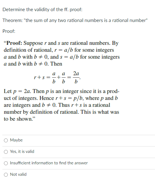 Determine the validity of the ff. proof:
Theorem: "the sum of any two rational numbers is a rational number"
Proof:
"Proof: Suppose r and s are rational numbers. By
definition of rational, r = a/b for some integers
a and b with b + 0, and s = a/b for some integers
a and b with b + 0. Then
2a
a
r+s ==+
b b
a
- =
b
Let p = 2a. Then p is an integer since it is a prod-
uct of integers. Hence r+s = p/b, where p and b
are integers and b + 0. Thus r+ s is a rational
number by definition of rational. This is what was
to be shown."
Maybe
O Yes, it is valid
Insufficient information to find the answer
Not valid
