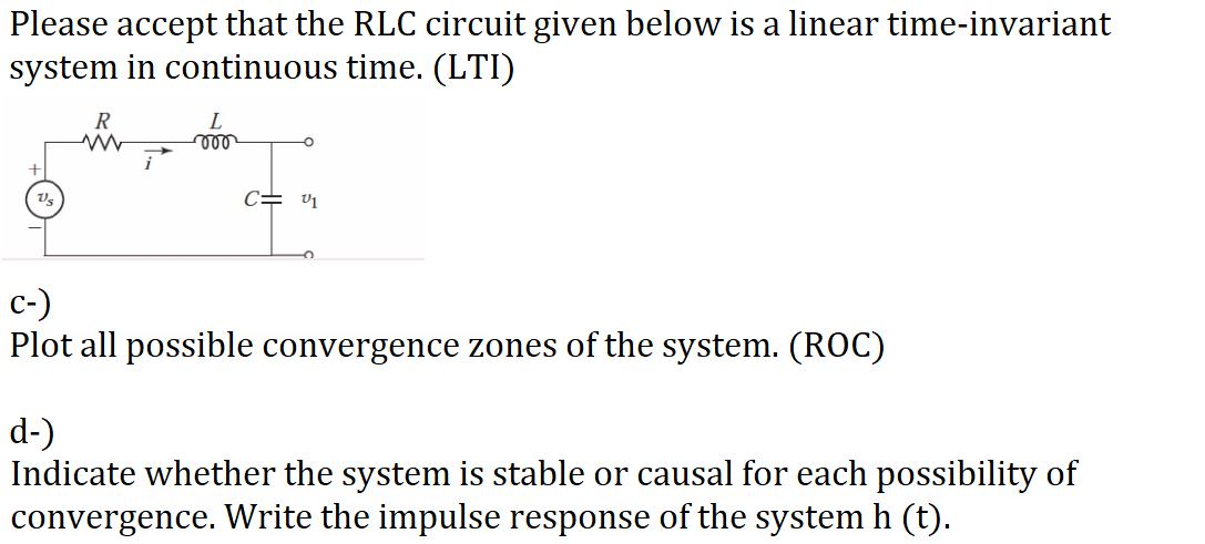 Please accept that the RLC circuit given below is a linear time-invariant
system in continuous time. (LTI)
R
L
C= v1
c-)
Plot all possible convergence zones of the system. (ROC)
d-)
Indicate whether the system is stable or causal for each possibility of
convergence. Write the impulse response of the system h (t).
