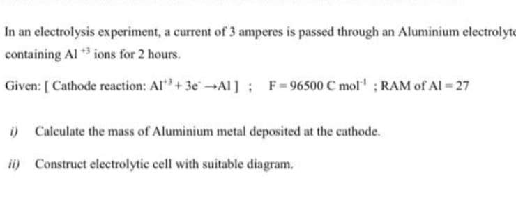 In an electrolysis experiment, a current of 3 amperes is passed through an Aluminium electrolyte
containing Al ** ions for 2 hours.
Given: [ Cathode reaction: Al+ 3e →Al ]; F=96500 C mol" ; RAM of Al = 27
i) Calculate the mass of Aluminium metal deposited at the cathode.
ii) Construct electrolytic cell with suitable diagram.
