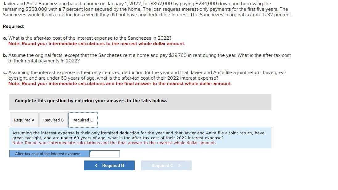 Javier and Anita Sanchez purchased a home on January 1, 2022, for $852,000 by paying $284,000 down and borrowing the
remaining $568,000 with a 7 percent loan secured by the home. The loan requires interest-only payments for the first five years. The
Sanchezes would itemize deductions even if they did not have any deductible interest. The Sanchezes' marginal tax rate is 32 percent.
Required:
a. What is the after-tax cost of the interest expense to the Sanchezes in 2022?
Note: Round your intermediate calculations to the nearest whole dollar amount.
b. Assume the original facts, except that the Sanchezes rent a home and pay $39,760 in rent during the year. What is the after-tax cost
of their rental payments in 2022?
c. Assuming the interest expense is their only itemized deduction for the year and that Javier and Anita file a joint return, have great
eyesight, and are under 60 years of age, what is the after-tax cost of their 2022 interest expense?
Note: Round your intermediate calculations and the final answer to the nearest whole dollar amount.
Complete this question by entering your answers in the tabs below.
Required A Required B Required C
Assuming the interest expense is their only itemized deduction for the year and that Javier and Anita file a joint return, have
great eyesight, and are under 60 years of age, what is the after-tax cost of their 2022 interest expense?
Note: Round your intermediate calculations and the final answer to the nearest whole dollar amount.
After-tax cost of the interest expense
< Required B
Required C >