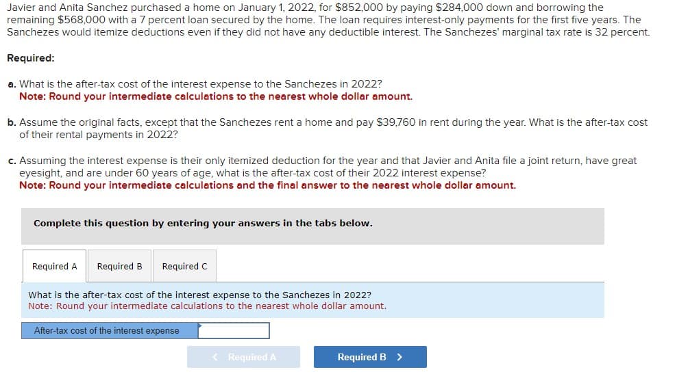 Javier and Anita Sanchez purchased a home on January 1, 2022, for $852,000 by paying $284,000 down and borrowing the
remaining $568,000 with a 7 percent loan secured by the home. The loan requires interest-only payments for the first five years. The
Sanchezes would itemize deductions even if they did not have any deductible interest. The Sanchezes' marginal tax rate is 32 percent.
Required:
a. What is the after-tax cost of the interest expense to the Sanchezes in 2022?
Note: Round your intermediate calculations to the nearest whole dollar amount.
b. Assume the original facts, except that the Sanchezes rent a home and pay $39,760 in rent during the year. What is the after-tax cost
of their rental payments in 2022?
c. Assuming the interest expense is their only itemized deduction for the year and that Javier and Anita file a joint return, have great
eyesight, and are under 60 years of age, what is the after-tax cost of their 2022 interest expense?
Note: Round your intermediate calculations and the final answer to the nearest whole dollar amount.
Complete this question by entering your answers in the tabs below.
Required A
Required B Required C
What is the after-tax cost of the interest expense to the Sanchezes in 2022?
Note: Round your intermediate calculations to the nearest whole dollar amount.
After-tax cost of the interest expense
< Required A
Required B >