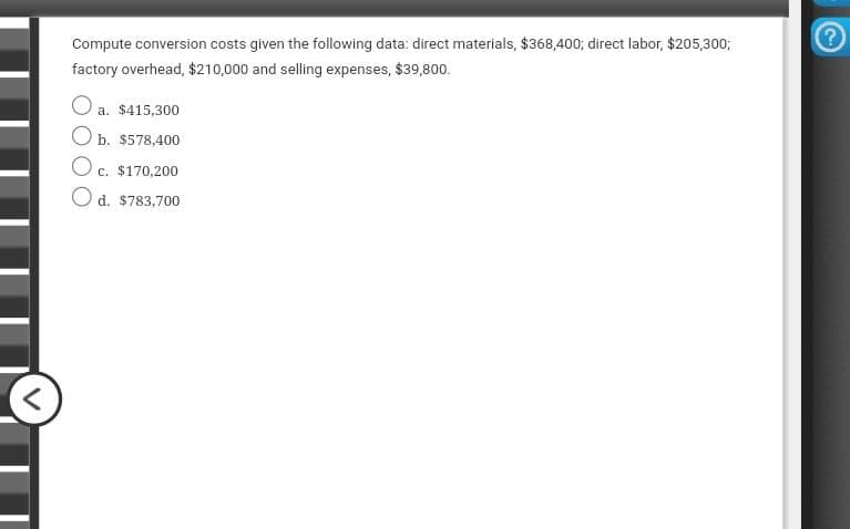 <
Compute conversion costs given the following data: direct materials, $368,400; direct labor, $205,300;
factory overhead, $210,000 and selling expenses, $39,800.
O a. $415,300
Ob. $578,400
Oc.
c. $170,200
O d. $783,700
?