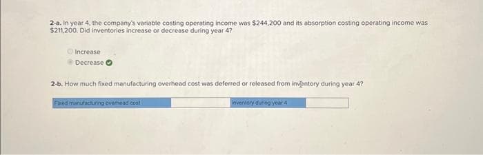 2-a. In year 4, the company's variable costing operating income was $244,200 and its absorption costing operating income was
$211,200. Did Inventories increase or decrease during year 4?
Increase
Decrease
2-b. How much fixed manufacturing overhead cost was deferred or released from inventory during year 4?
Fixed manufacturing overhead coat
inventory during year 4