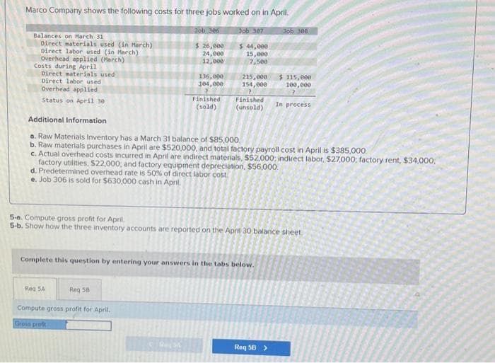 Marco Company shows the following costs for three jobs worked on in April.
Job 307.
Balances on March 31
Direct materials used (in March)
Direct labor used (in March)
Overhead applied (March)
Costs during April
Direct materials used
Direct labor used
Overhead applied
Status on April 30
Job 306
$ 26,000
24,000
12,000
Reg SA
136,000
104,000
Reg 58
Finished
(sold)
Compute toss profit for April.
Gross profit
$ 44,000
15,000
7,500
215,000
154,000
>
Finished
(unsold)
Additional Information
a. Raw Materials Inventory has a March 31 balance of $85,000
b. Raw materials purchases in April are $520,000, and total factory payroll cost in April is $385,000.
c. Actual overhead costs incurred in April are indirect materials, $52,000; indirect labor, $27,000; factory rent, $34,000,
factory utilities, $22,000, and factory equipment depreciation, $56,000.
d. Predetermined overhead rate is 50% of direct labor cost
e. Job 306 is sold for $630,000 cash in April.
Complete this question by entering your answers in the tabs below.
5-a. Compute gross profit for April
5-b. Show how the three inventory accounts are reported on the April 30 balance sheet.
Job 308
$ 115,000
100,000
In process
Req 5B >