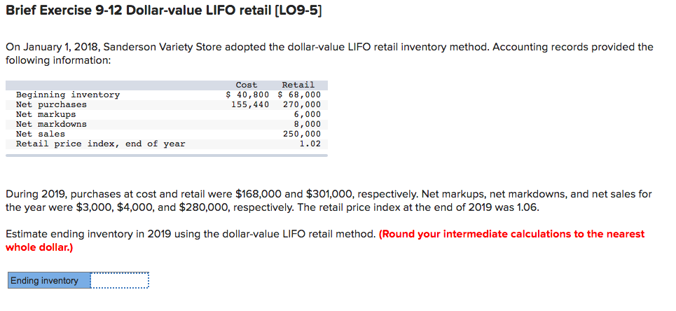 Brief Exercise 9-12 Dollar-value LIFO retail [LO9-5]
On January 1, 2018, Sanderson Variety Store adopted the dollar-value LIFO retail inventory method. Accounting records provided the
following information:
Beginning inventory
Net purchases
Net markups
Net markdowns
Net sales
Retail price index, end of year
Cost
Retail
$ 40,800 $ 68,000
155,440
270,000
6,000
8,000
250,000
1.02
During 2019, purchases at cost and retail were $168,000 and $301,000, respectively. Net markups, net markdowns, and net sales for
the year were $3,000, $4,000, and $280,000, respectively. The retail price index at the end of 2019 was 1.06.
Estimate ending inventory in 2019 using the dollar-value LIFO retail method. (Round your intermediate calculations to the nearest
whole dollar.)
Ending inventory