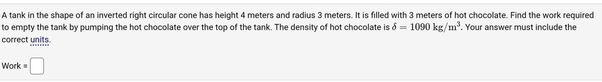 **Problem Statement:**

A tank in the shape of an inverted right circular cone has a height of 4 meters and a radius of 3 meters. It is filled with 3 meters of hot chocolate. Find the work required to empty the tank by pumping the hot chocolate over the top of the tank. The density of the hot chocolate is \( \delta = 1090 \, \text{kg/m}^3 \). Your answer must include the correct units.

**Work Calculation:**

Work = [Insert your answer here]