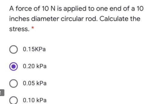 A force of 10 N is applied to one end of a 1O
inches diameter circular rod. Calculate the
stress. *
0.15KPA
0.20 kPa
0.05 kPa
0.10 kPa
