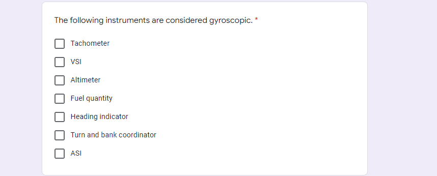 The following instruments are considered gyroscopic. *
Tachometer
VSI
Altimeter
Fuel quantity
Heading indicator
Turn and bank coordinator
ASI

