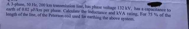 A 3-phase, 50 Hz, 200 km transmission line, has phase voltage 132 kV, has a capacitance to
earth of 0.02 µF/km per phase. Calculate the inductance and kVA rating, For 75 % of the
length of the line, of the Peterson coil used for earthing the above system.
