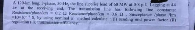 A 120-km long, 3-phase, 50-Hz, the line supplies load of 60 MW at 08 p.f. Lagging at 44
kv at the receiving end, The transmission line has following line constants:
Resistance/phase/km
-10x10 S, by using nominal method calculate : (i) sending end power factor (ii)
regulation (i) trarismission efficieney.
0.2 2 Reactance/plhase/km
0.6 2, Susceptance /phase /km
