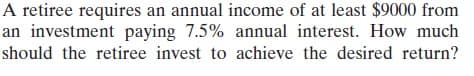 A retiree requires an annual income of at least $9000 from
an investment paying 7.5% annual interest. How much
should the retiree invest to achieve the desired return?
