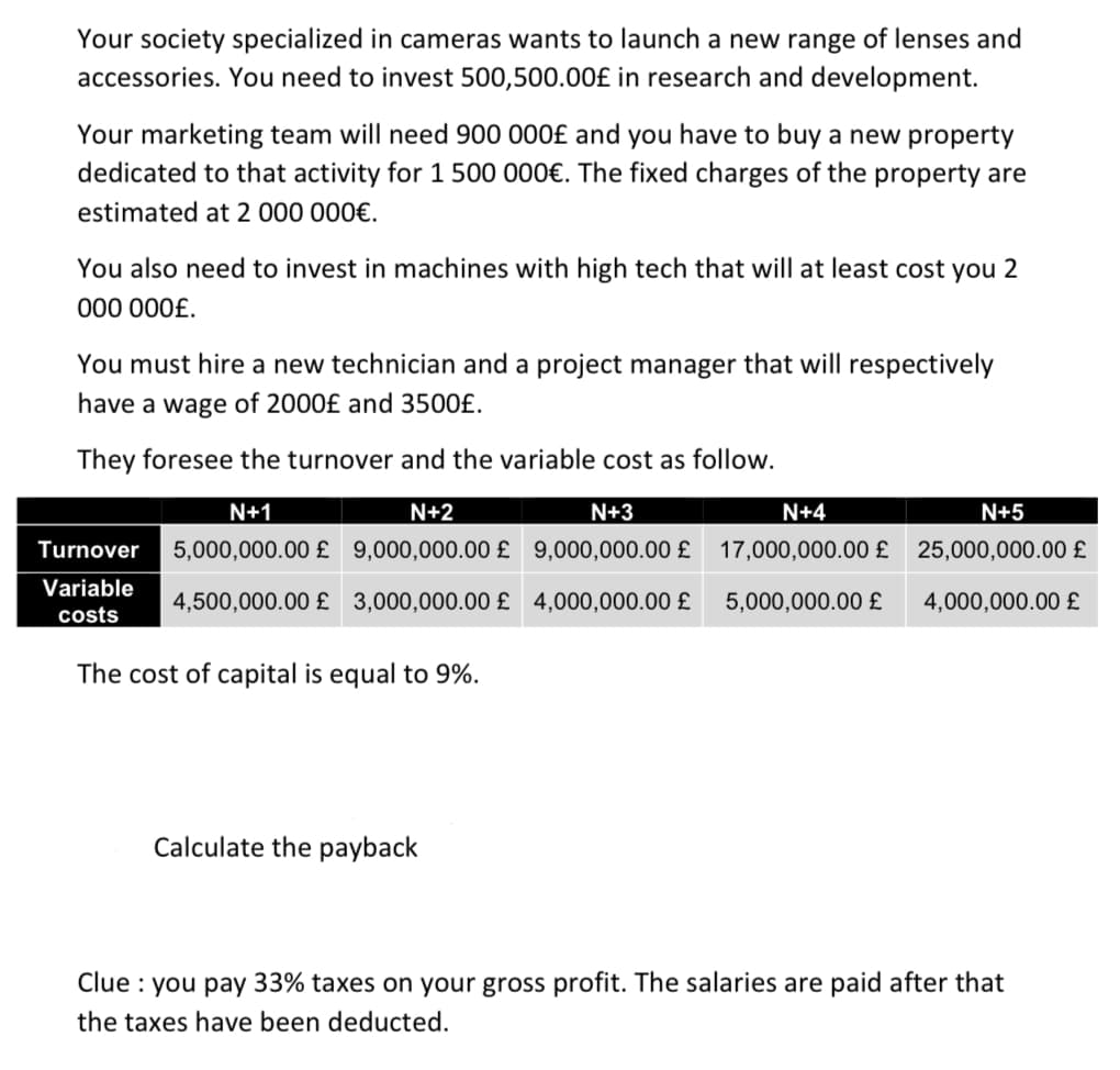 Your society specialized in cameras wants to launch a new range of lenses and
accessories. You need to invest 500,500.00£ in research and development.
Your marketing team will need 900 000£ and you have to buy a new property
dedicated to that activity for 1 500 000€. The fixed charges of the property are
estimated at 2 000 000€.
You also need to invest in machines with high tech that will at least cost you 2
000 000£.
You must hire a new technician and a project manager that will respectively
have a wage of 2000£ and 3500£.
They foresee the turnover and the variable cost as follow.
N+1
N+2
N+3
N+4
N+5
Turnover
5,000,000.00 £ 9,000,000.00 £ 9,000,000.00 £ 17,000,000.00 £ 25,000,000.00 £
Variable
4,500,000.00 £ 3,000,000.00 £ 4,000,000.00 £
5,000,000.00 £
4,000,000.00 £
costs
The cost of capital is equal to 9%.
Calculate the payback
Clue : you pay 33% taxes on your gross profit. The salaries are paid after that
the taxes have been deducted.
