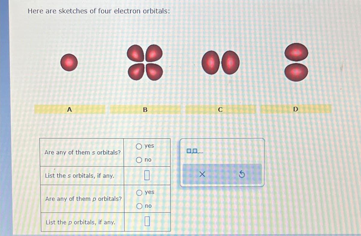 Here are sketches of four electron orbitals:
A
Are any of them s orbitals?
List the s orbitals, if any.
Are any of them p orbitals?
List the p orbitals, if any.
B
O yes
O no
O yes
O no
8
00
0,0,...
X
C
Ś
00
O