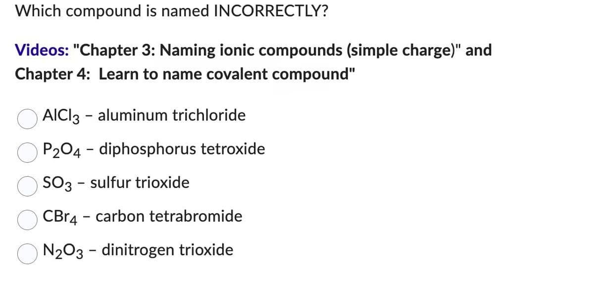 Which compound is named INCORRECTLY?
Videos: "Chapter 3: Naming ionic compounds (simple charge)" and
Chapter 4: Learn to name covalent compound"
AICI3 - aluminum trichloride
P2O4 - diphosphorus tetroxide
SO3 - sulfur trioxide
CBr4 carbon tetrabromide
N₂O3 - dinitrogen trioxide